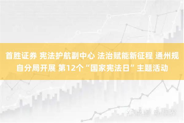 首胜证券 宪法护航副中心 法治赋能新征程 通州规自分局开展 第12个“国家宪法日”主题活动