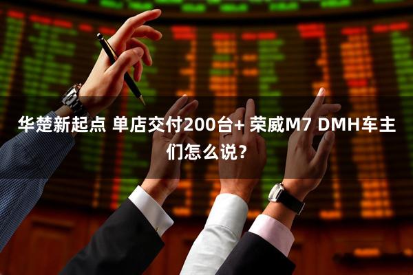 华楚新起点 单店交付200台+ 荣威M7 DMH车主们怎么说？