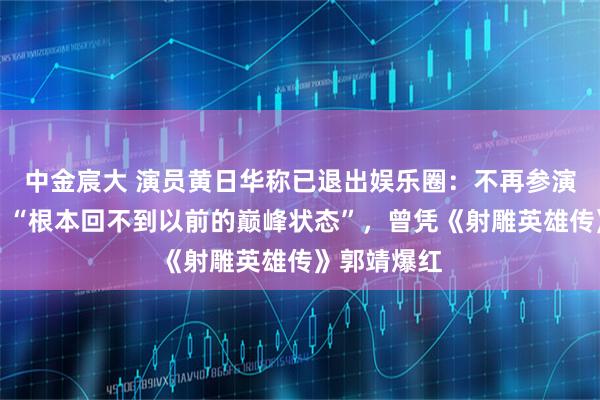 中金宸大 演员黄日华称已退出娱乐圈：不再参演影视节目，“根本回不到以前的巅峰状态”，曾凭《射雕英雄传》郭靖爆红