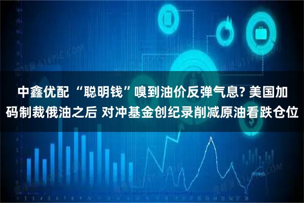 中鑫优配 “聪明钱”嗅到油价反弹气息? 美国加码制裁俄油之后 对冲基金创纪录削减原油看跌仓位