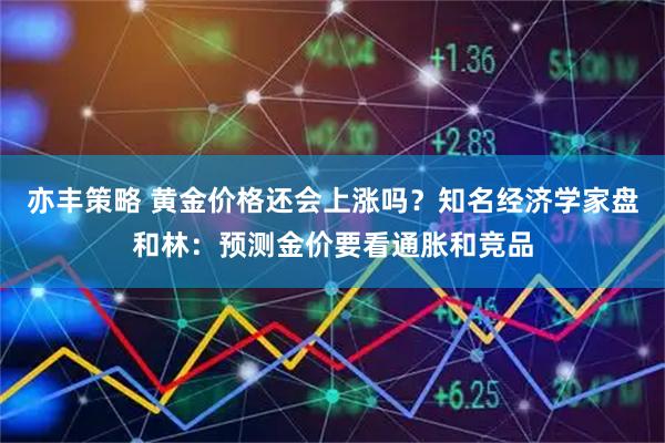 亦丰策略 黄金价格还会上涨吗？知名经济学家盘和林：预测金价要看通胀和竞品