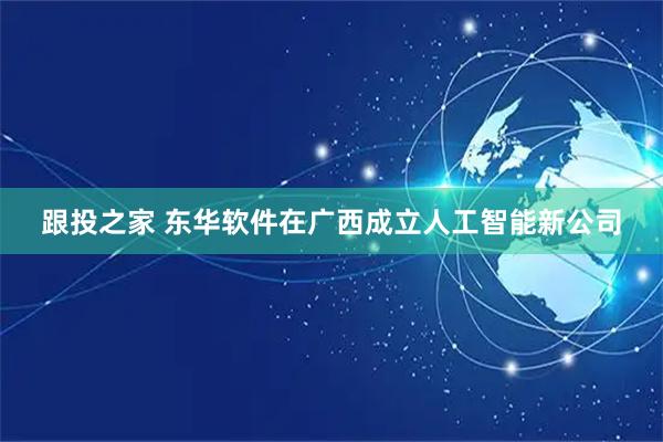 跟投之家 东华软件在广西成立人工智能新公司