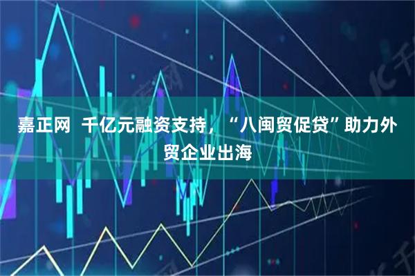 嘉正网 千亿元融资支持,“八闽贸促贷”助力外贸企业出海