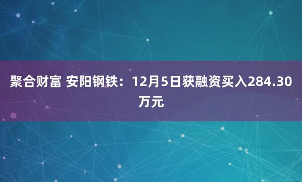 聚合财富 安阳钢铁:12月5日获融资买入284.30万元