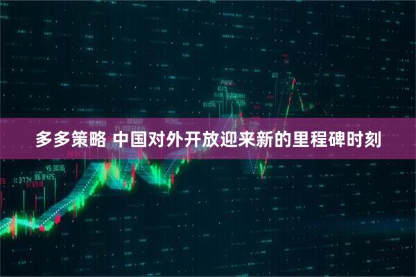 多多策略 中国对外开放迎来新的里程碑时刻