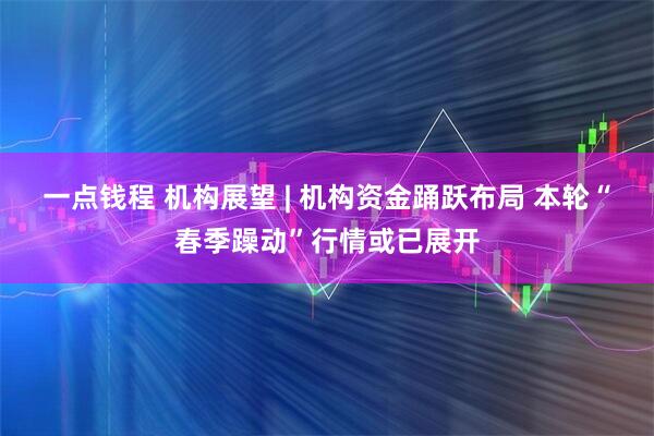 一点钱程 机构展望 | 机构资金踊跃布局 本轮“春季躁动”行情或已展开